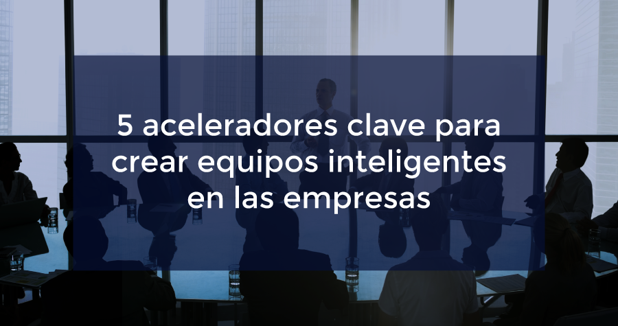 Conoce los 5 aceleradores claves para crear equipos inteligentes en las empresas